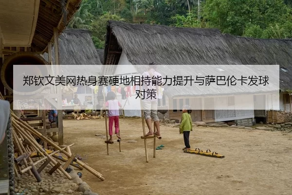 郑钦文美网热身赛硬地相持能力提升与萨巴伦卡发球对策