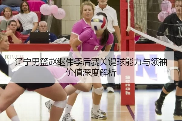 辽宁男篮赵继伟季后赛关键球能力与领袖价值深度解析