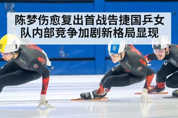 陈梦伤愈复出首战告捷国乒女队内部竞争加剧新格局显现