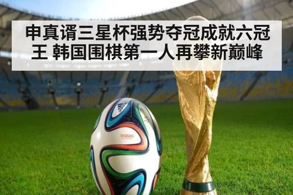 申真谞三星杯强势夺冠成就六冠王 韩国围棋第一人再攀新巅峰